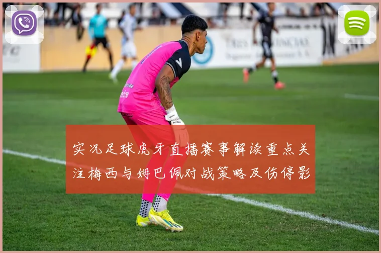 实况足球虎牙直播赛事解读重点关注梅西与姆巴佩对战策略及伤停影响