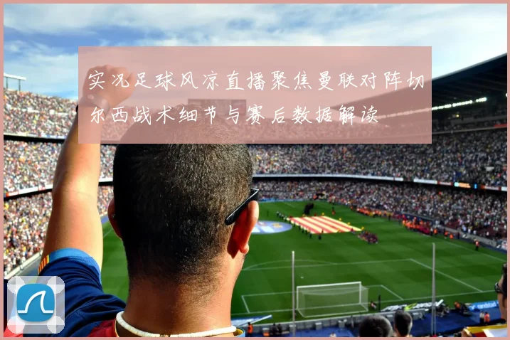 实况足球风凉直播聚焦曼联对阵切尔西战术细节与赛后数据解读
