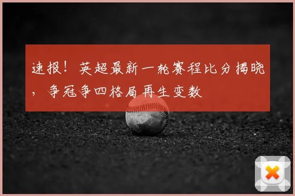 速报！英超最新一轮赛程比分揭晓，争冠争四格局再生变数
