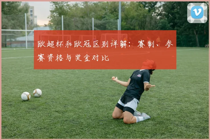 欧超杯和欧冠区别详解：赛制、参赛资格与奖金对比