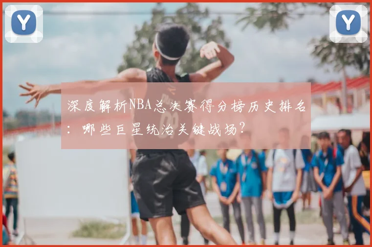 深度解析NBA总决赛得分榜历史排名：哪些巨星统治关键战场？