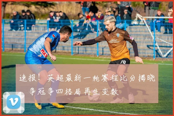 速报！英超最新一轮赛程比分揭晓，争冠争四格局再生变数