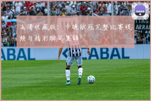 高清收藏版：今晚欧冠完整比赛视频与精彩瞬间集锦